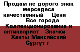 Продам не дорого знак мерседеса качественный  › Цена ­ 900 - Все города Коллекционирование и антиквариат » Значки   . Ханты-Мансийский,Сургут г.